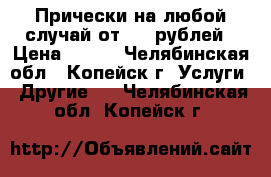 Прически на любой случай от 500 рублей › Цена ­ 500 - Челябинская обл., Копейск г. Услуги » Другие   . Челябинская обл.,Копейск г.